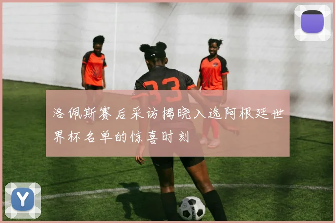 洛佩斯赛后采访揭晓入选阿根廷世界杯名单的惊喜时刻