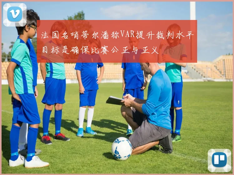 法国名哨蒂尔潘称VAR提升裁判水平目标是确保比赛公正与正义