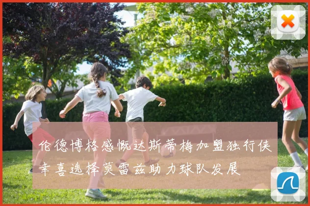 伦德博格感慨达斯蒂梅加盟独行侠幸喜选择莫雷兹助力球队发展