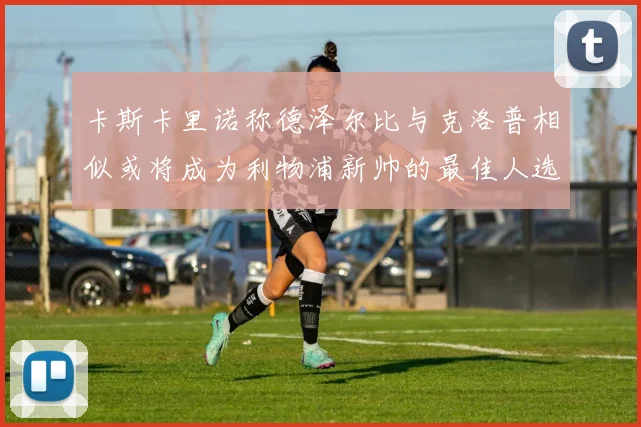卡斯卡里诺称德泽尔比与克洛普相似或将成为利物浦新帅的最佳人选