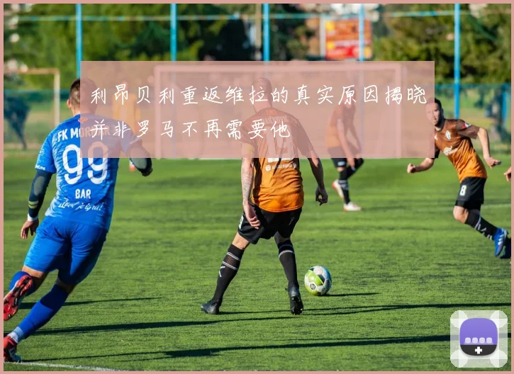 利昂贝利重返维拉的真实原因揭晓并非罗马不再需要他