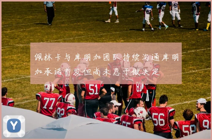佩林卡与库明加团队持续沟通库明加承诺首发但尚未急于做决定