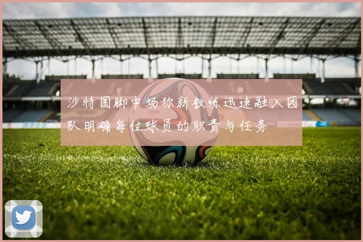 沙特国脚中场称新教练迅速融入团队明确每位球员的职责与任务
