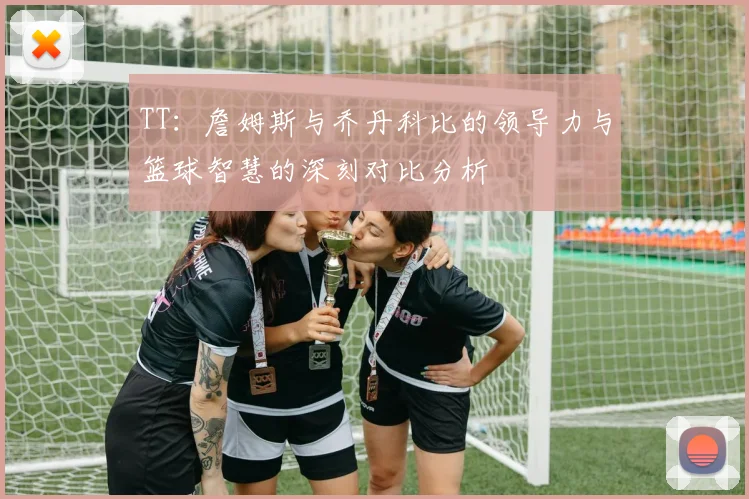 TT：詹姆斯与乔丹科比的领导力与篮球智慧的深刻对比分析
