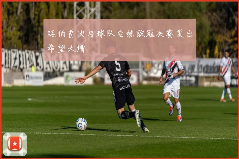 廷伯首次与球队合练欧冠决赛复出希望大增