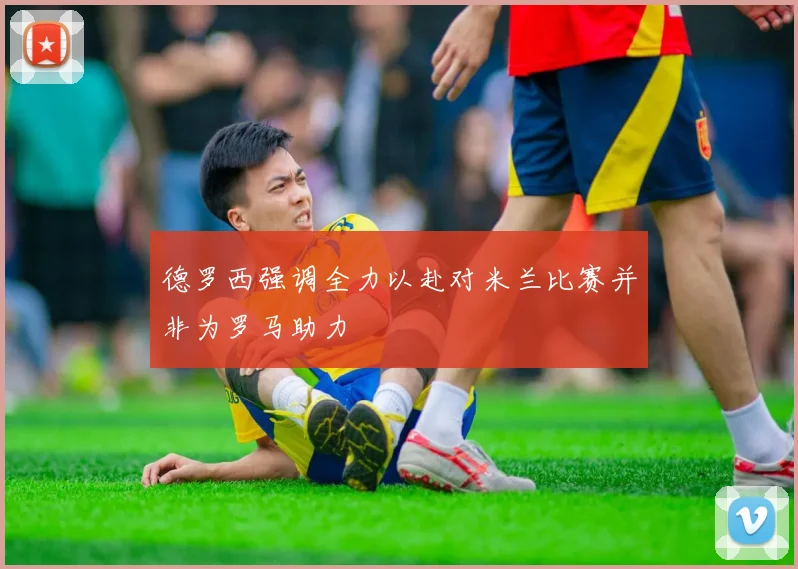 德罗西强调全力以赴对米兰比赛并非为罗马助力