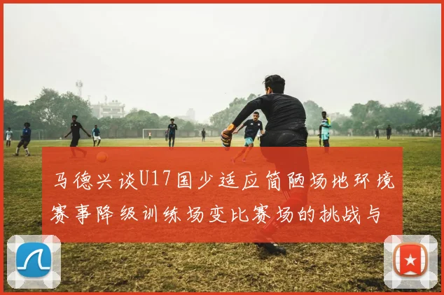 马德兴谈U17国少适应简陋场地环境赛事降级训练场变比赛场的挑战与应对