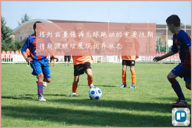 格列兹曼强调无球跑动的重要性期待新援继续展现优异状态