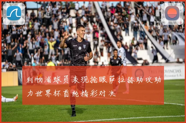 利物浦球员表现抢眼萨拉赫助攻助力世界杯首轮精彩对决