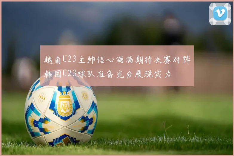越南U23主帅信心满满期待决赛对阵韩国U23球队准备充分展现实力