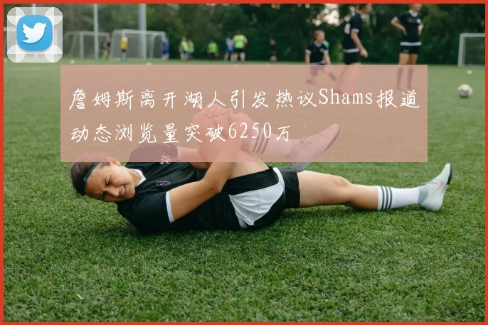 詹姆斯离开湖人引发热议Shams报道动态浏览量突破6250万
