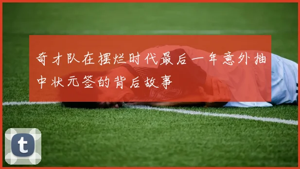 奇才队在摆烂时代最后一年意外抽中状元签的背后故事