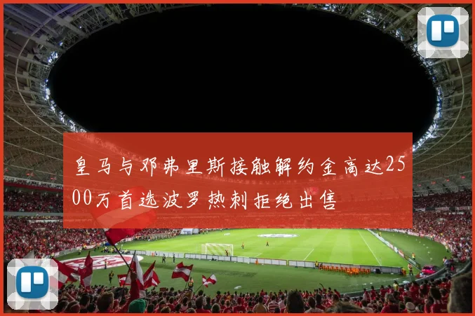 皇马与邓弗里斯接触解约金高达2500万首选波罗热刺拒绝出售