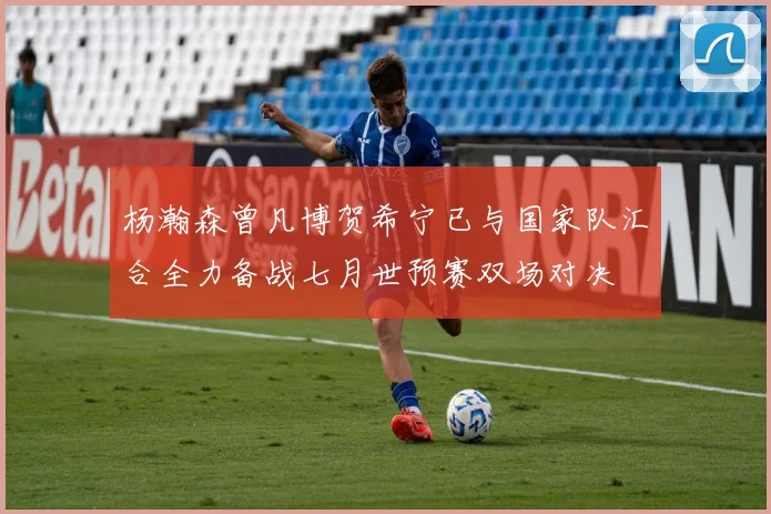 杨瀚森曾凡博贺希宁已与国家队汇合全力备战七月世预赛双场对决