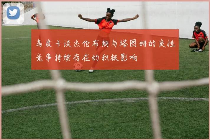 乌度卡谈杰伦布朗与塔图姆的良性竞争持续存在的积极影响