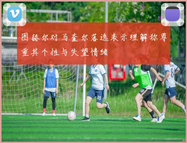 图赫尔对马奎尔落选表示理解称尊重其个性与失望情绪
