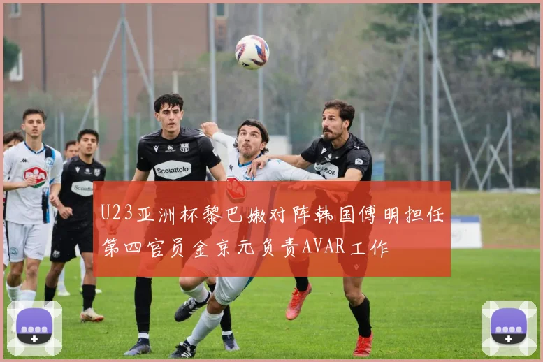 U23亚洲杯黎巴嫩对阵韩国傅明担任第四官员金京元负责AVAR工作